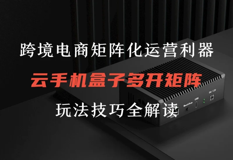 云手机盒子在跨境电商矩阵化运营场景的应用及使用教程-链客跨境智库